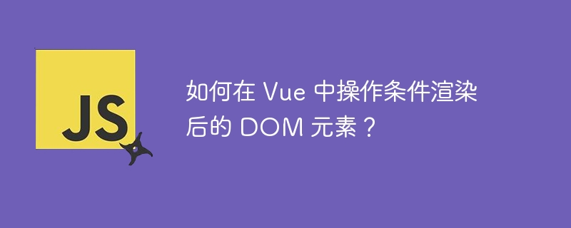 如何在 vue 中操作条件渲染后的 dom 元素？