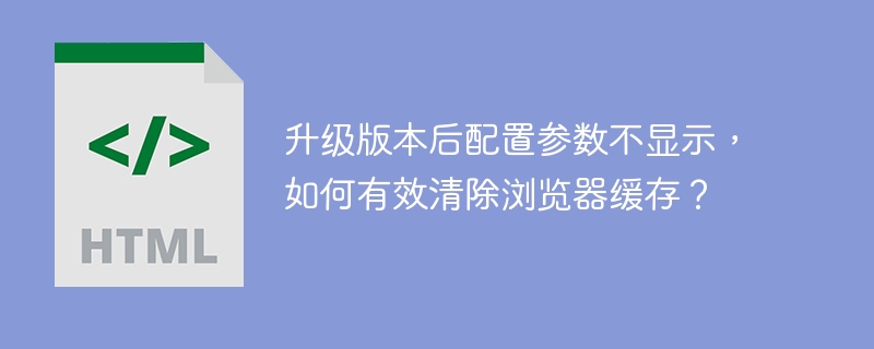 升级版本后配置参数不显示，如何有效清除浏览器缓存？
