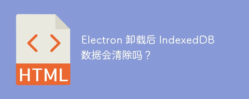 Electron 卸载后 IndexedDB 数据会清除吗？ 
