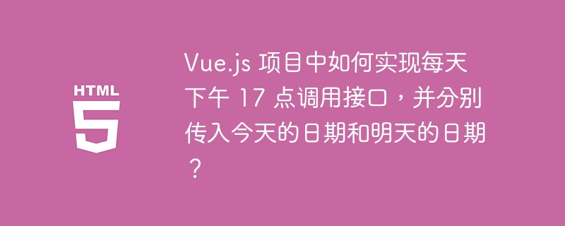 Vue.js 项目中如何实现每天下午 17 点调用接口，并分别传入今天的日期和明天的日期？ 
