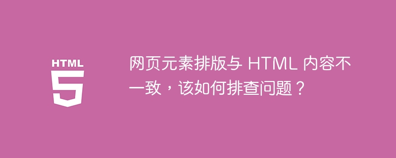 网页元素排版与 HTML 内容不一致，该如何排查问题？ 
