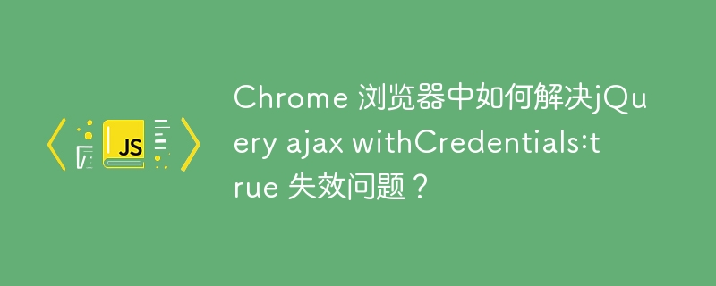 chrome 浏览器中如何解决jquery ajax withcredentials:true 失效问题？