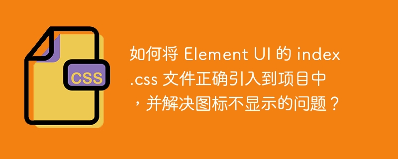 如何将 element ui 的 index.css 文件正确引入到项目中，并解决图标不显示的问题？